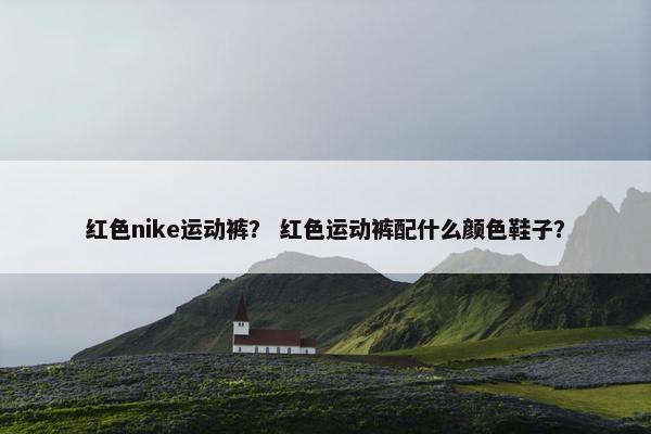 红色nike运动裤？ 红色运动裤配什么颜色鞋子？