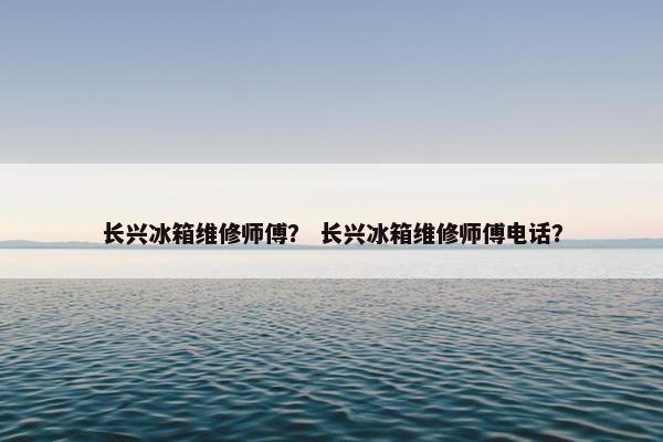 长兴冰箱维修师傅? 长兴冰箱维修师傅电话? 长兴冰箱维修师傅? 长兴冰箱维修师傅电话?