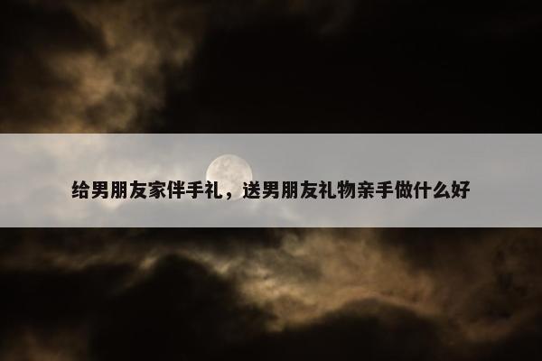 给男朋友家伴手礼，送男朋友礼物亲手做什么好