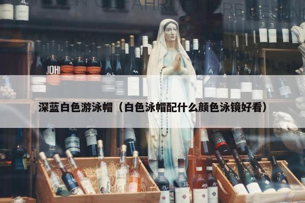 深蓝白色游泳帽（白色泳帽配什么颜色泳镜好看）