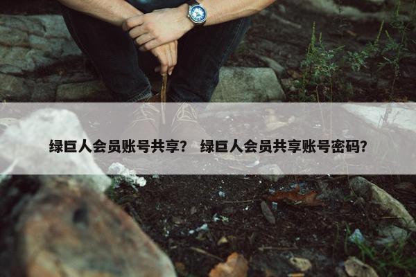 绿巨人会员账号共享？ 绿巨人会员共享账号密码？