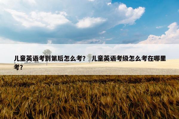 儿童英语考到第后怎么考？ 儿童英语考级怎么考在哪里考？