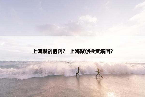 上海聚创医药？ 上海聚创投资集团？