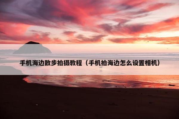手机海边散步拍摄教程（手机拍海边怎么设置相机）