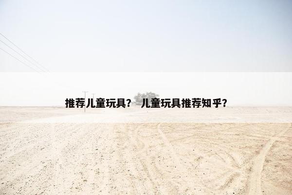 推荐儿童玩具？ 儿童玩具推荐知乎？