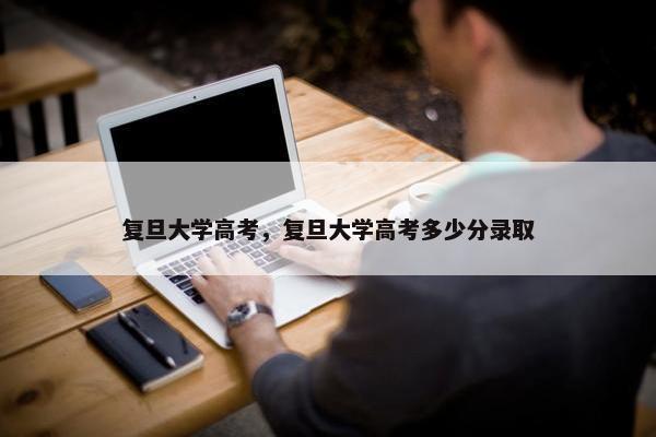 复旦大学高考，复旦大学高考多少分录取
