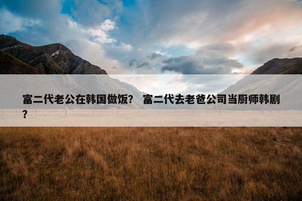 富二代老公在韩国做饭？ 富二代去老爸公司当厨师韩剧？
