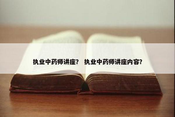 执业中药师讲座? 执业中药师讲座内容? 执业中药师讲座? 执业中药师讲座内容?