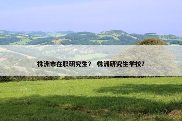 株洲市在职研究生？ 株洲研究生学校？