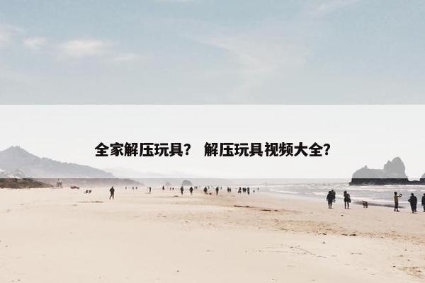 全家解压玩具? 解压玩具视频大全? 全家解压玩具? 解压玩具视频大全?