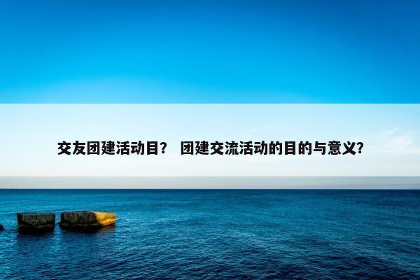 交友团建活动目？ 团建交流活动的目的与意义？