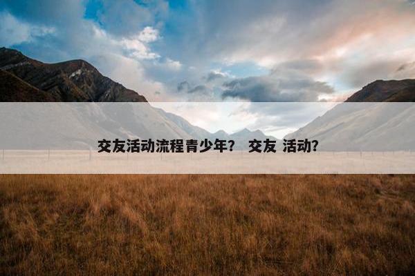 交友活动流程青少年？ 交友 活动？