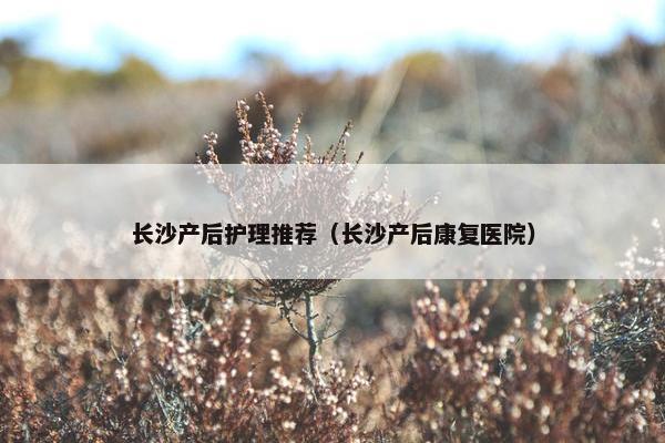长沙产后护理推荐（长沙产后康复医院）