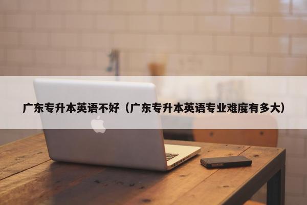 广东专升本英语不好（广东专升本英语专业难度有多大）