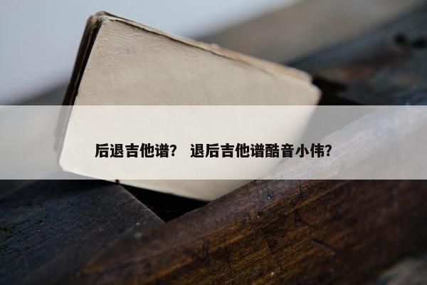 后退吉他谱？ 退后吉他谱酷音小伟？