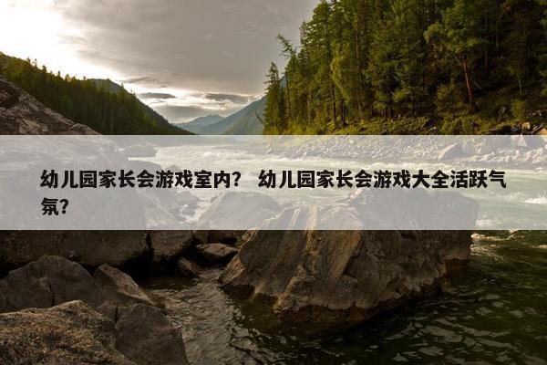 幼儿园家长会游戏室内？ 幼儿园家长会游戏大全活跃气氛？