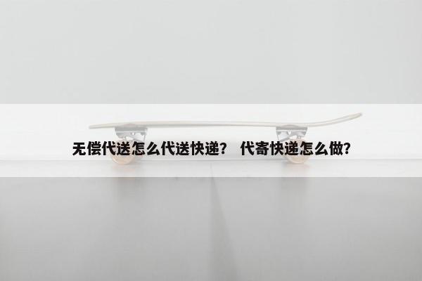 无偿代送怎么代送快递？ 代寄快递怎么做？