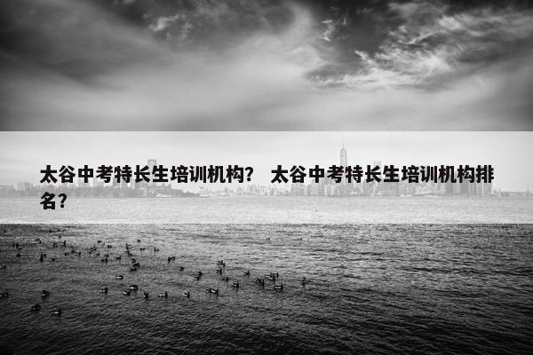 太谷中考特长生培训机构？ 太谷中考特长生培训机构排名？