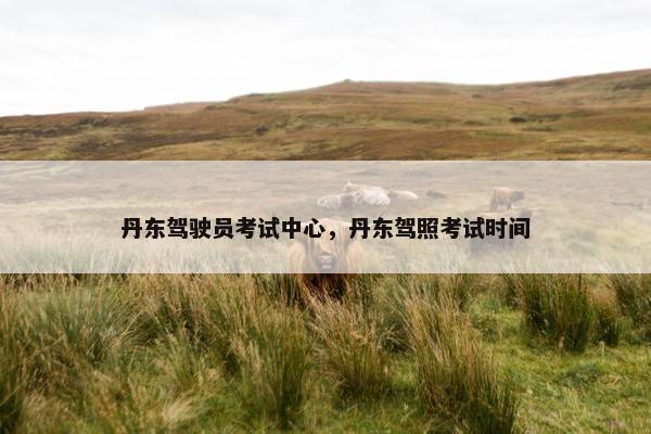 丹东驾驶员考试中心，丹东驾照考试时间