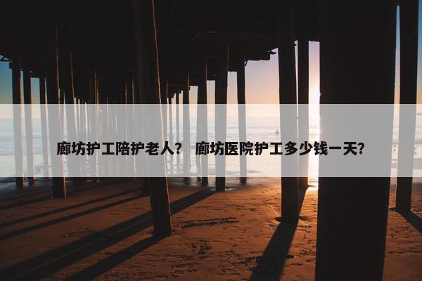 廊坊护工陪护老人？ 廊坊医院护工多少钱一天？