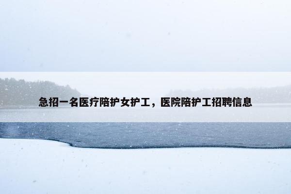急招一名医疗陪护女护工，医院陪护工招聘信息