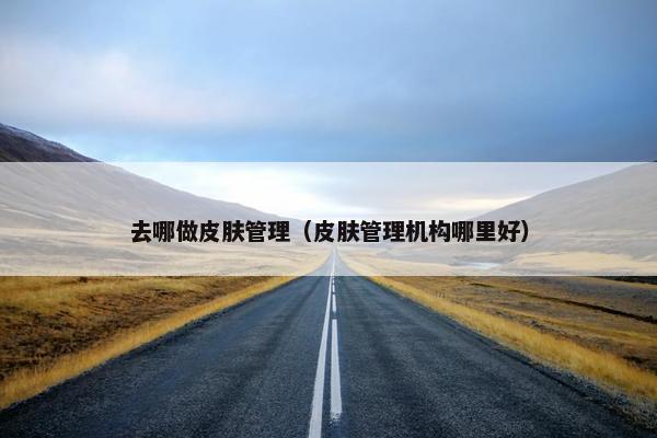 去哪做皮肤管理（皮肤管理机构哪里好）
