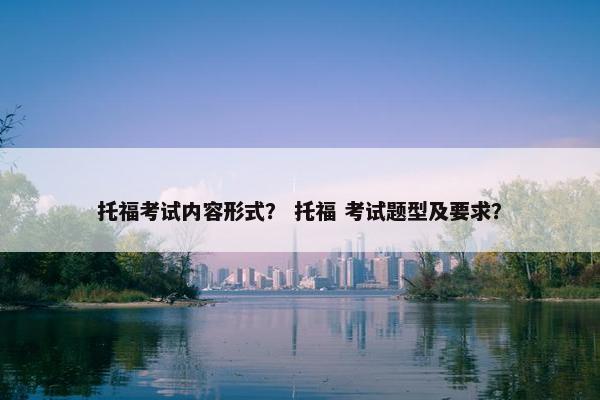 托福考试内容形式？ 托福 考试题型及要求？