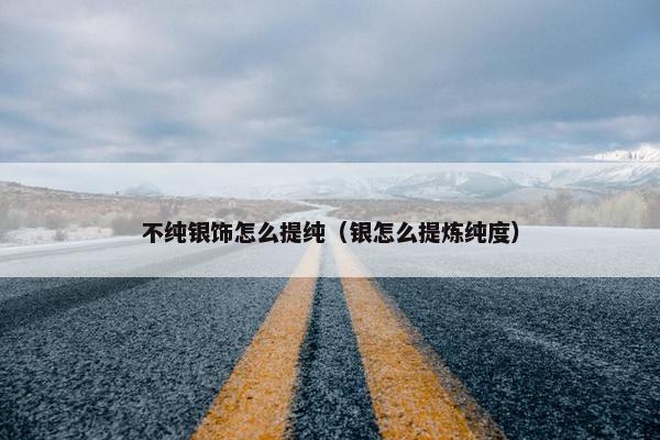 不纯银饰怎么提纯（银怎么提炼纯度）