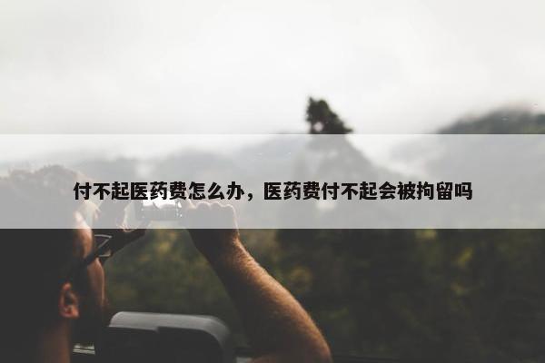 付不起医药费怎么办，医药费付不起会被拘留吗