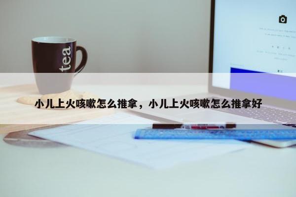 小儿上火咳嗽怎么推拿，小儿上火咳嗽怎么推拿好