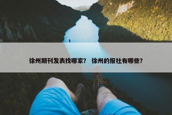 徐州期刊发表找哪家？ 徐州的报社有哪些？