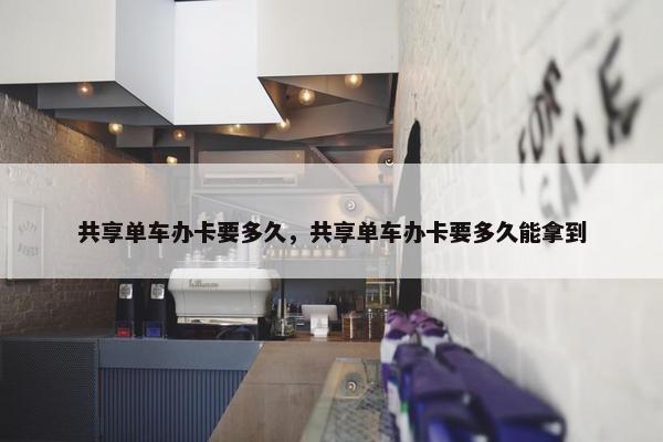 共享单车办卡要多久，共享单车办卡要多久能拿到