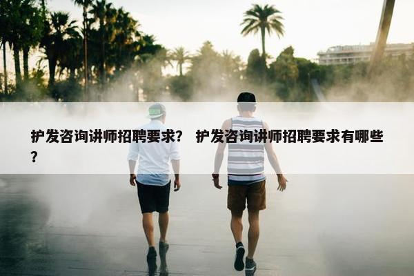 护发咨询讲师招聘要求？ 护发咨询讲师招聘要求有哪些？