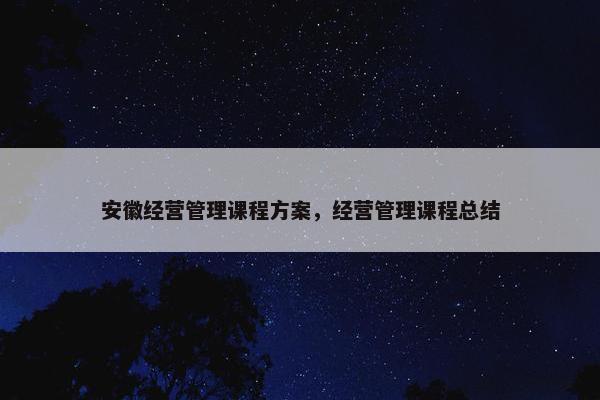 安徽经营管理课程方案，经营管理课程总结