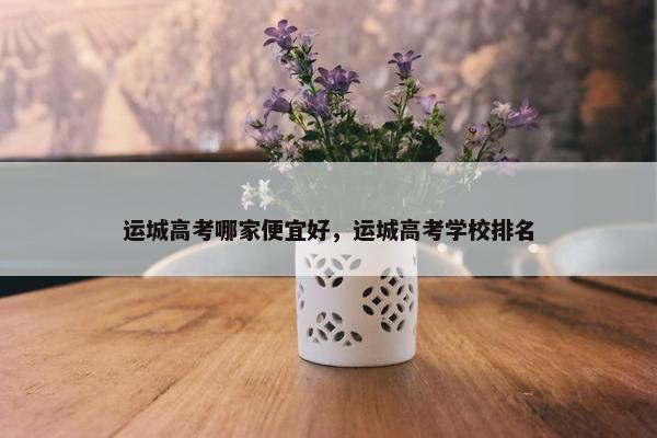 运城高考哪家便宜好,运城高考学校排名 运城高考哪家便宜好,运城高考学校排名
