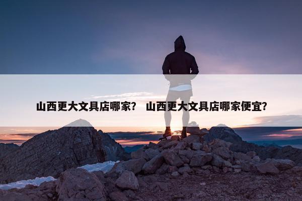 山西更大文具店哪家？ 山西更大文具店哪家便宜？