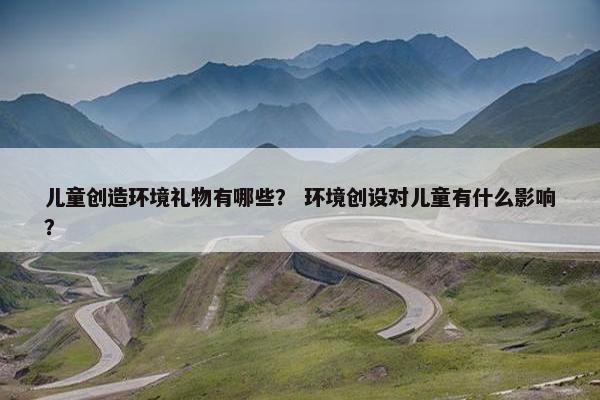 儿童创造环境礼物有哪些？ 环境创设对儿童有什么影响？