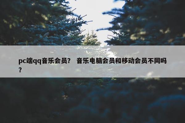 pc端qq音乐会员？ 音乐电脑会员和移动会员不同吗？