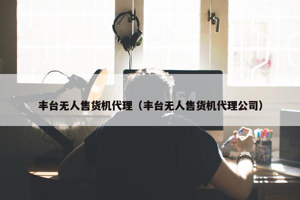 丰台无人售货机代理（丰台无人售货机代理公司）