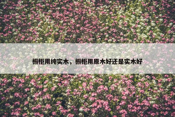 橱柜用纯实木，橱柜用原木好还是实木好