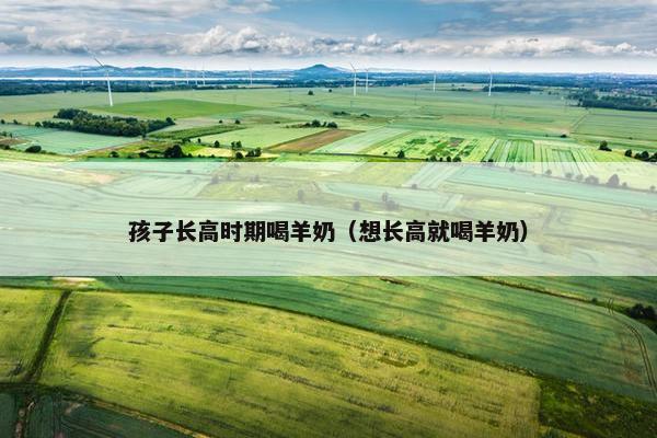 孩子长高时期喝羊奶（想长高就喝羊奶）