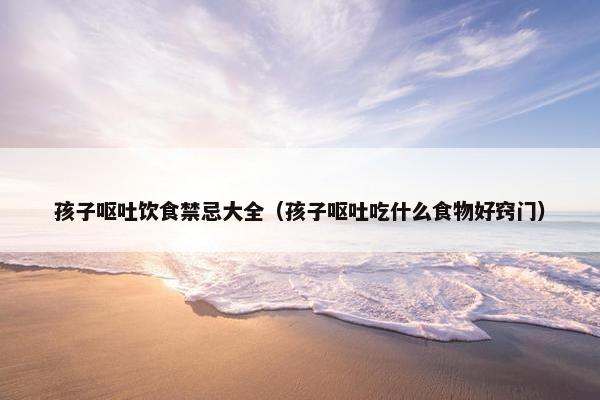 孩子呕吐饮食禁忌大全（孩子呕吐吃什么食物好窍门）