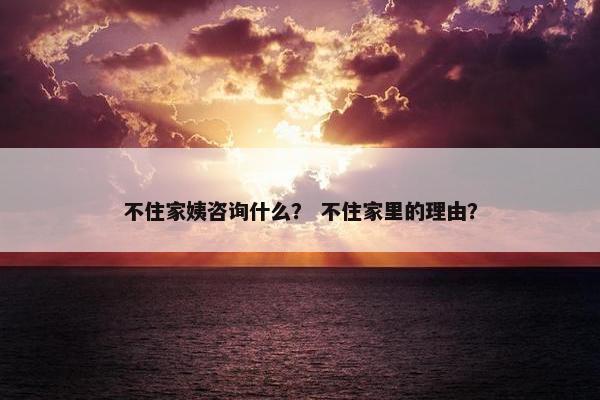 不住家姨咨询什么？ 不住家里的理由？