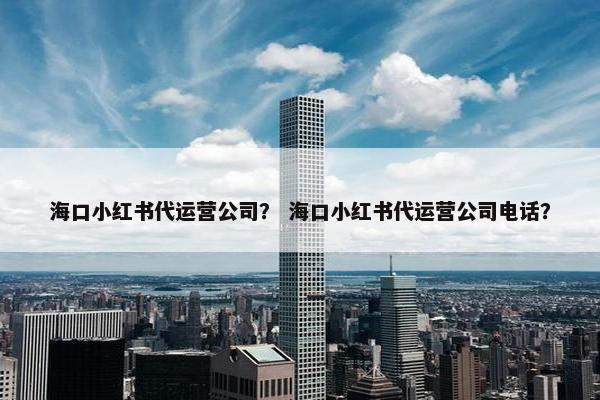 海口小红书代运营公司？ 海口小红书代运营公司电话？