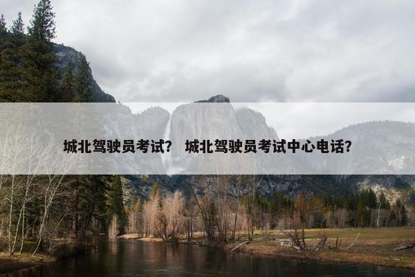 城北驾驶员考试？ 城北驾驶员考试中心电话？