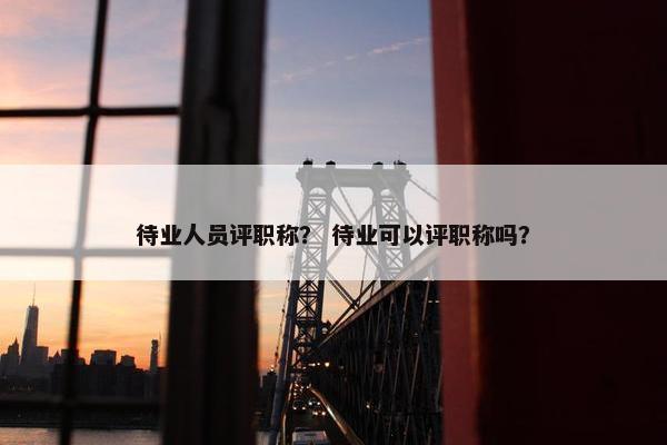 待业人员评职称？ 待业可以评职称吗？