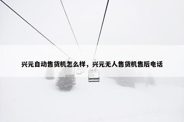 兴元自动售货机怎么样，兴元无人售货机售后电话
