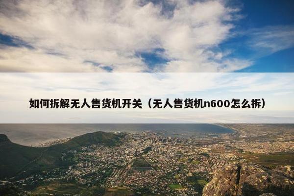 如何拆解无人售货机开关（无人售货机n600怎么拆）