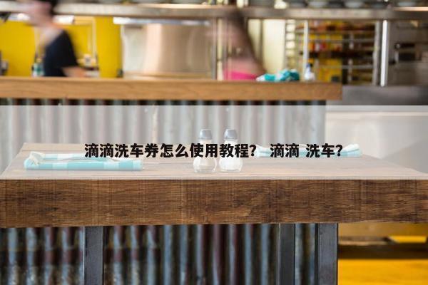 滴滴洗车券怎么使用教程？ 滴滴 洗车？