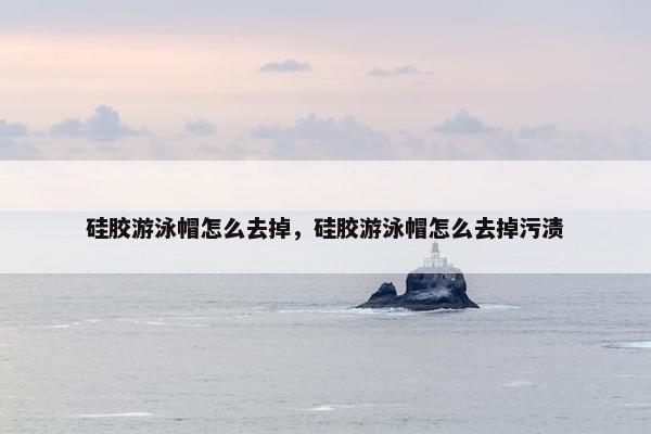 硅胶游泳帽怎么去掉，硅胶游泳帽怎么去掉污渍